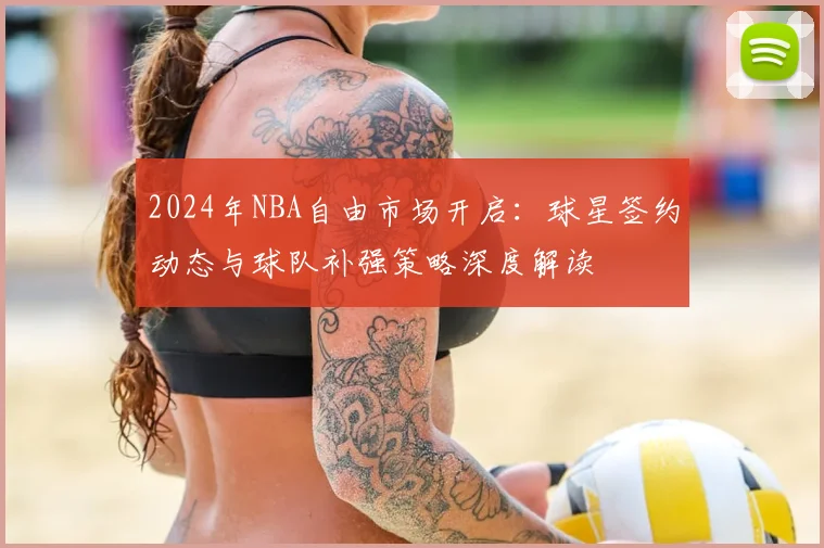 2024年NBA自由市场开启:球星签约动态与球队补强策略深度解读