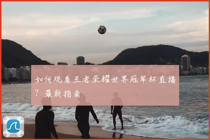 如何观看王者荣耀世界冠军杯直播?最新指南