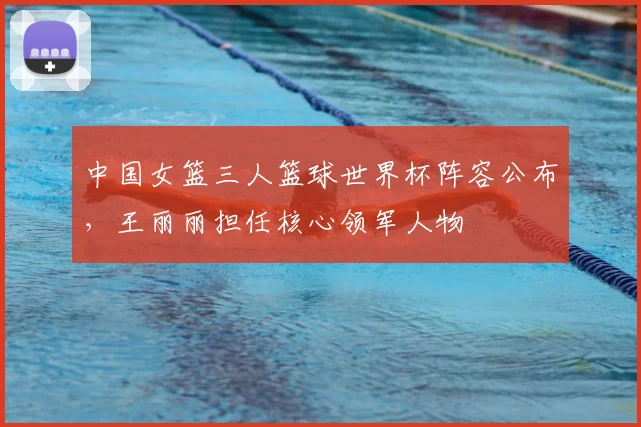 中国女篮三人篮球世界杯阵容公布,王丽丽担任核心领军人物