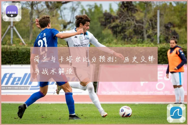 荷兰与卡塔尔比分预测：历史交锋与战术解读