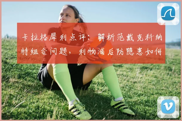 卡拉格犀利点评：解析范戴克科纳特组合问题，利物浦后防隐患如何破解？