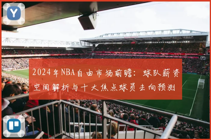 2024年NBA自由市场前瞻：球队薪资空间解析与十大焦点球员去向预测