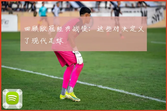 回顾欧冠经典战役：这些对决定义了现代足球