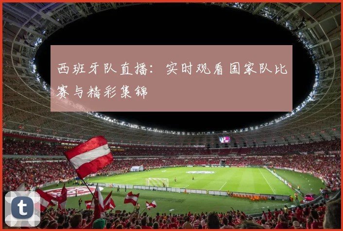 西班牙队直播：实时观看国家队比赛与精彩集锦