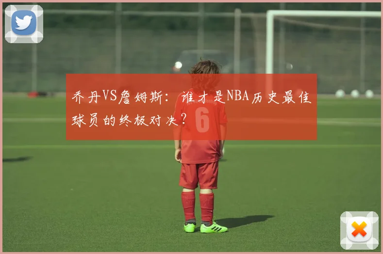 乔丹VS詹姆斯：谁才是NBA历史最佳球员的终极对决？
